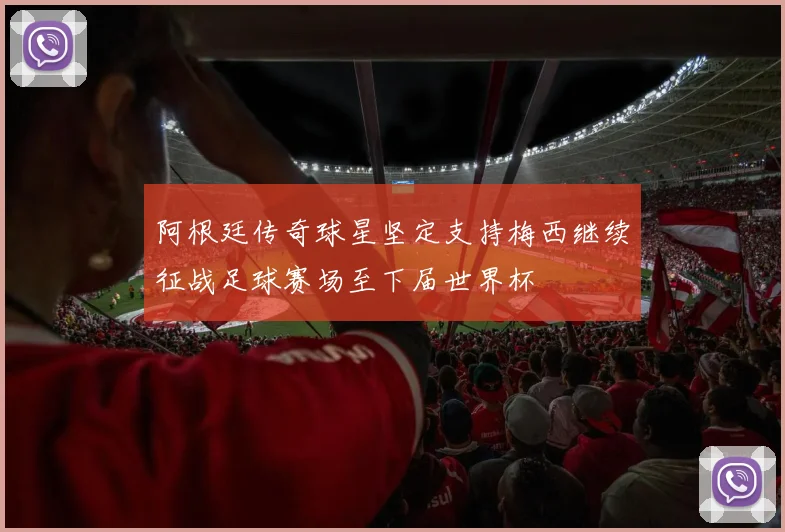 阿根廷传奇球星坚定支持梅西继续征战足球赛场至下届世界杯