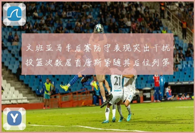 文班亚马季后赛防守表现突出干扰投篮次数居首唐斯紧随其后位列第五