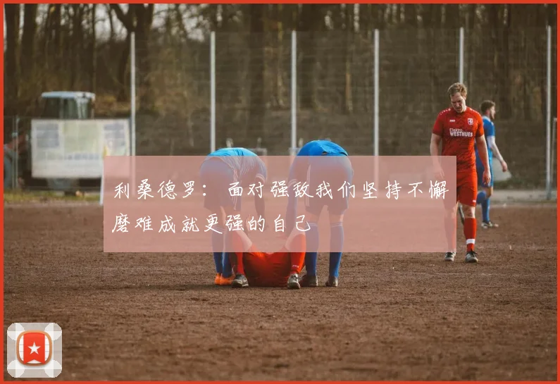 利桑德罗：面对强敌我们坚持不懈磨难成就更强的自己