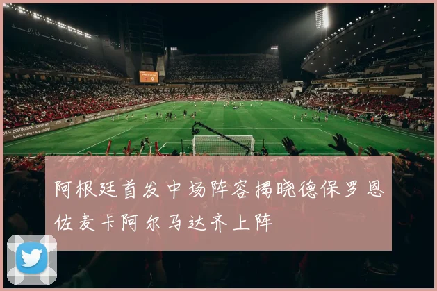 阿根廷首发中场阵容揭晓德保罗恩佐麦卡阿尔马达齐上阵