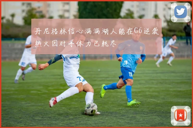 丹尼格林信心满满湖人能在G6逆袭热火因对手体力已耗尽