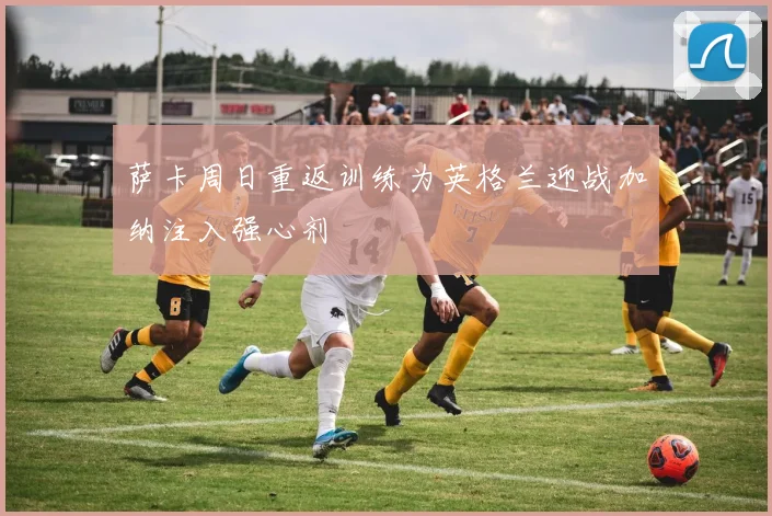 萨卡周日重返训练为英格兰迎战加纳注入强心剂