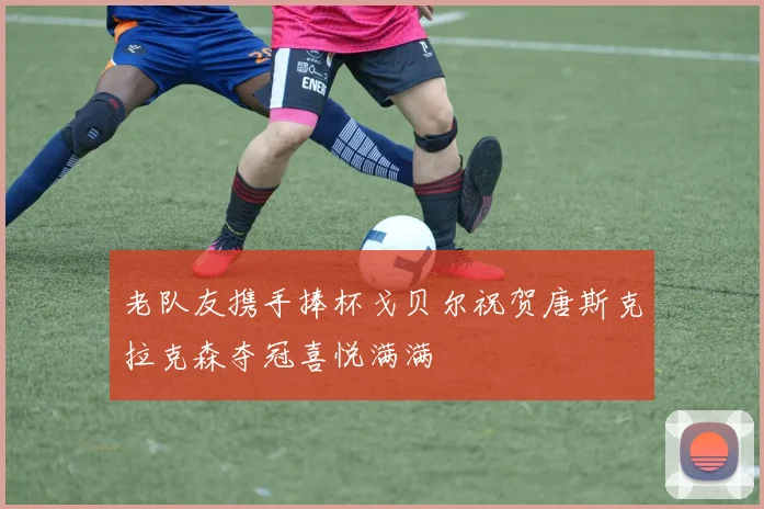 老队友携手捧杯戈贝尔祝贺唐斯克拉克森夺冠喜悦满满