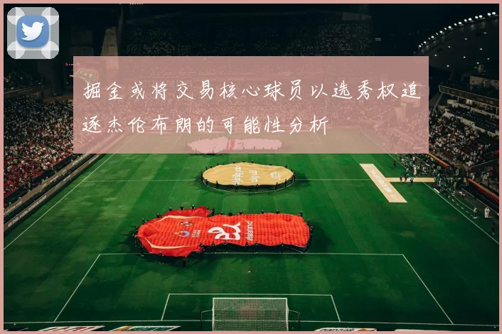 掘金或将交易核心球员以选秀权追逐杰伦布朗的可能性分析