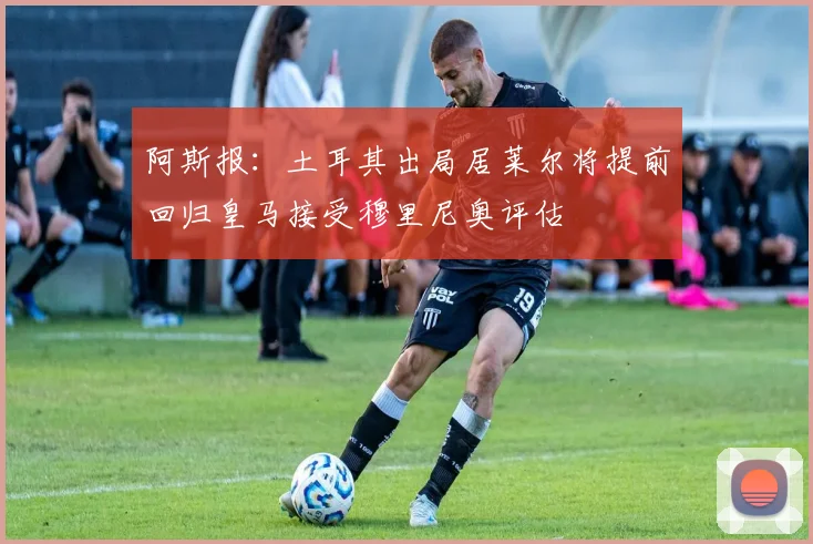 阿斯报：土耳其出局居莱尔将提前回归皇马接受穆里尼奥评估