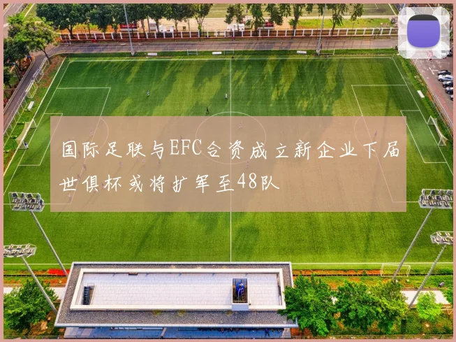 国际足联与EFC合资成立新企业下届世俱杯或将扩军至48队
