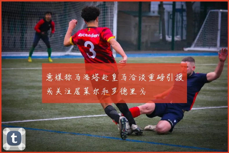 意媒称马洛塔赴皇马洽谈重磅引援或关注居莱尔和罗德里戈
