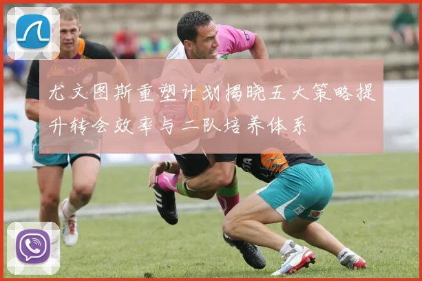 尤文图斯重塑计划揭晓五大策略提升转会效率与二队培养体系
