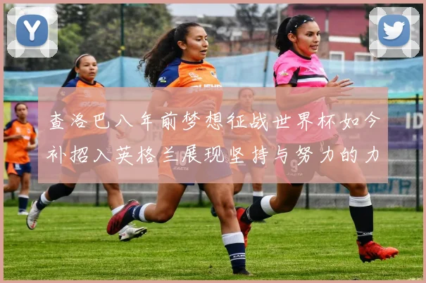 查洛巴八年前梦想征战世界杯如今补招入英格兰展现坚持与努力的力量