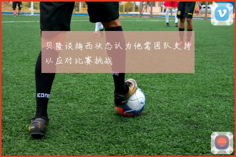 贝隆谈梅西状态认为他需团队支持以应对比赛挑战