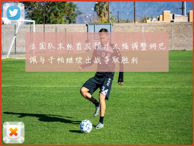 法国队末轮首发预计大幅调整姆巴佩与于帕继续出战争取胜利