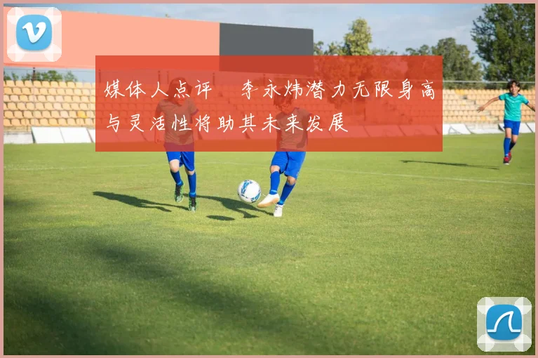 媒体人点评偰李永炜潜力无限身高与灵活性将助其未来发展