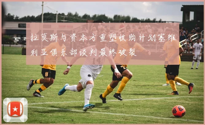 拉莫斯与资本方重塑收购计划塞维利亚俱乐部谈判最终破裂