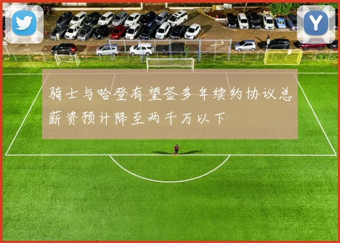 骑士与哈登有望签多年续约协议总薪资预计降至两千万以下