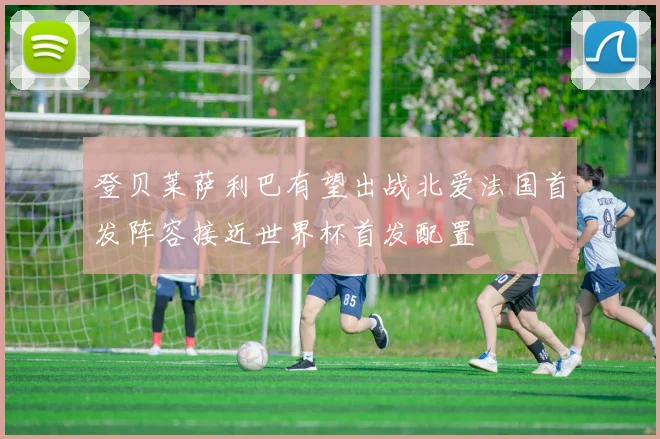 登贝莱萨利巴有望出战北爱法国首发阵容接近世界杯首发配置