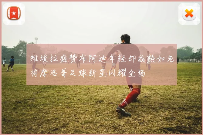维埃拉盛赞布阿迪年轻却成熟如老将摩洛哥足球新星闪耀全场